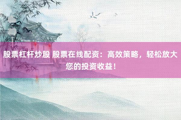 股票杠杆炒股 股票在线配资：高效策略，轻松放大您的投资收益！