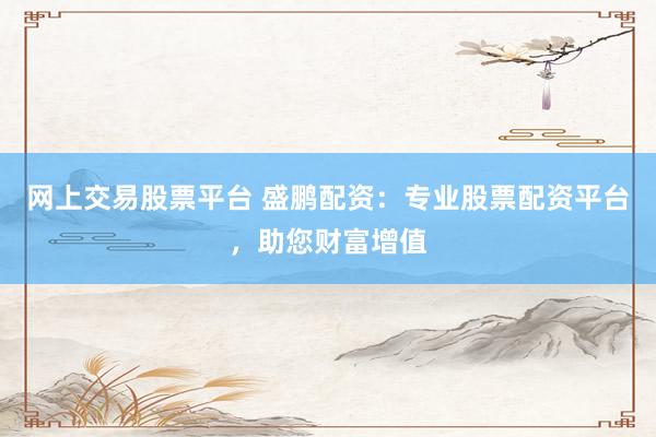 网上交易股票平台 盛鹏配资：专业股票配资平台，助您财富增值