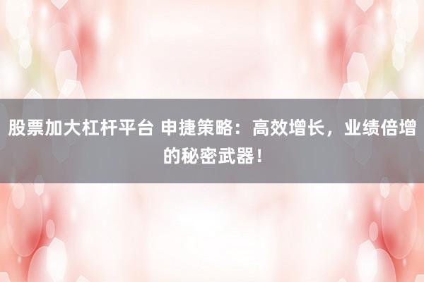 股票加大杠杆平台 申捷策略：高效增长，业绩倍增的秘密武器！