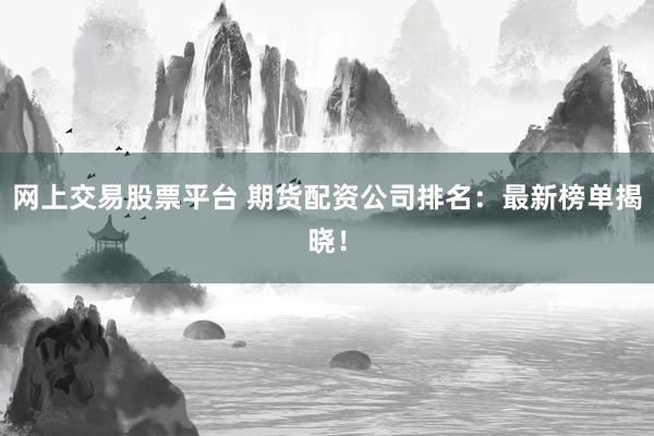 网上交易股票平台 期货配资公司排名：最新榜单揭晓！