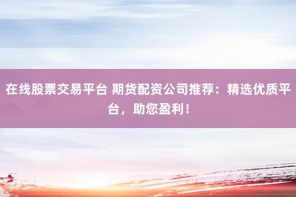 在线股票交易平台 期货配资公司推荐：精选优质平台，助您盈利！