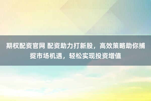 期权配资官网 配资助力打新股，高效策略助你捕捉市场机遇，轻松实现投资增值