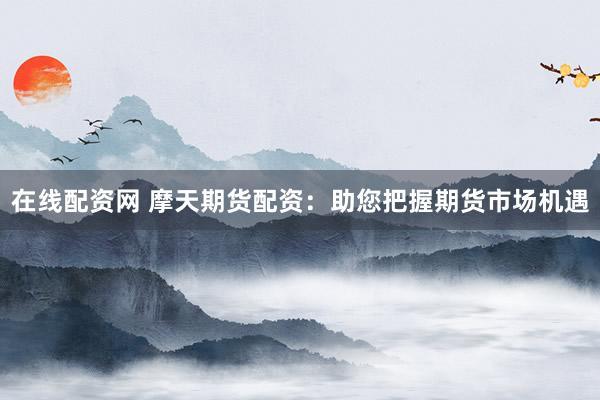 在线配资网 摩天期货配资：助您把握期货市场机遇