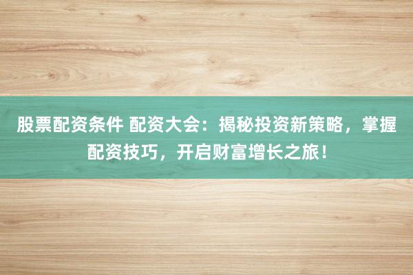 股票配资条件 配资大会：揭秘投资新策略，掌握配资技巧，开启财富增长之旅！