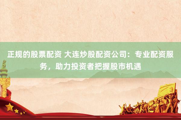 正规的股票配资 大连炒股配资公司：专业配资服务，助力投资者把握股市机遇