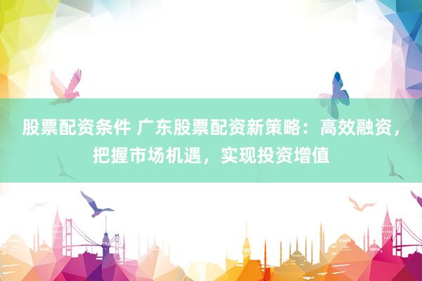 股票配资条件 广东股票配资新策略：高效融资，把握市场机遇，实现投资增值