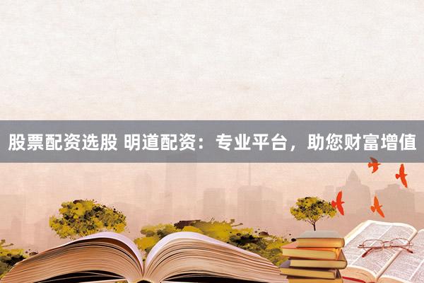 股票配资选股 明道配资：专业平台，助您财富增值