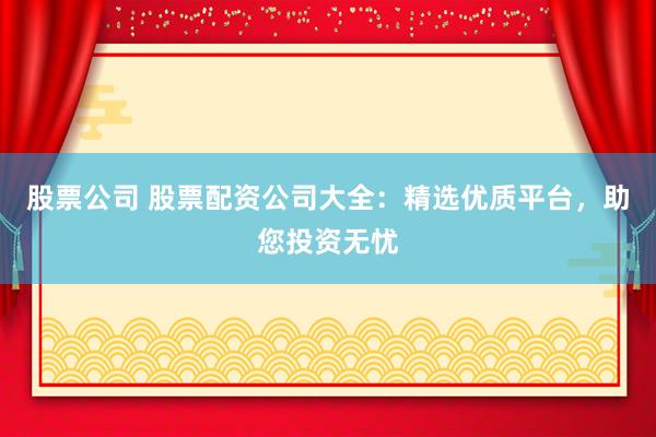 股票公司 股票配资公司大全：精选优质平台，助您投资无忧
