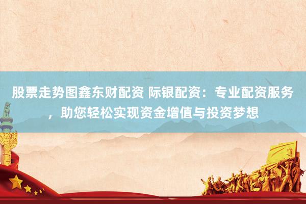股票走势图鑫东财配资 际银配资：专业配资服务，助您轻松实现资金增值与投资梦想