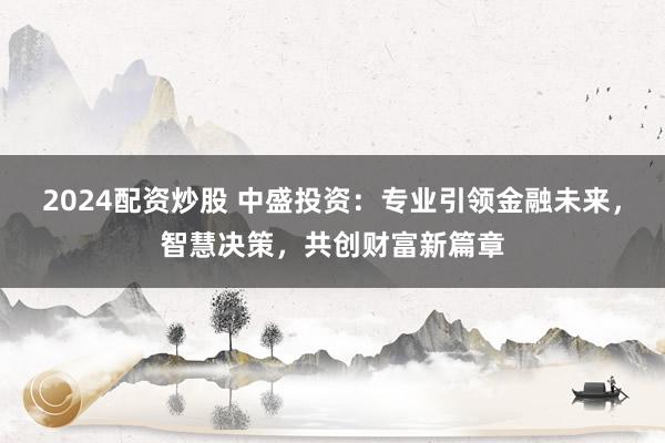 2024配资炒股 中盛投资：专业引领金融未来，智慧决策，共创财富新篇章