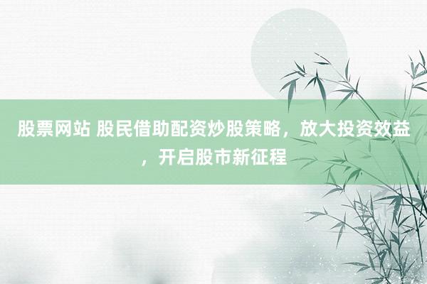 股票网站 股民借助配资炒股策略，放大投资效益，开启股市新征程
