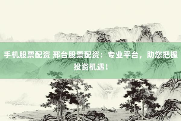 手机股票配资 邢台股票配资：专业平台，助您把握投资机遇！