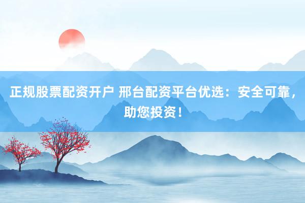 正规股票配资开户 邢台配资平台优选：安全可靠，助您投资！