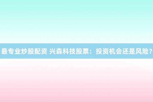 最专业炒股配资 兴森科技股票：投资机会还是风险？