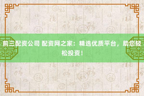 前三配资公司 配资网之家：精选优质平台，助您轻松投资！