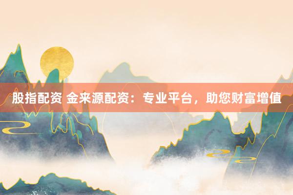 股指配资 金来源配资：专业平台，助您财富增值