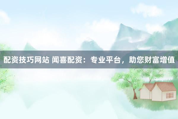 配资技巧网站 闻喜配资：专业平台，助您财富增值