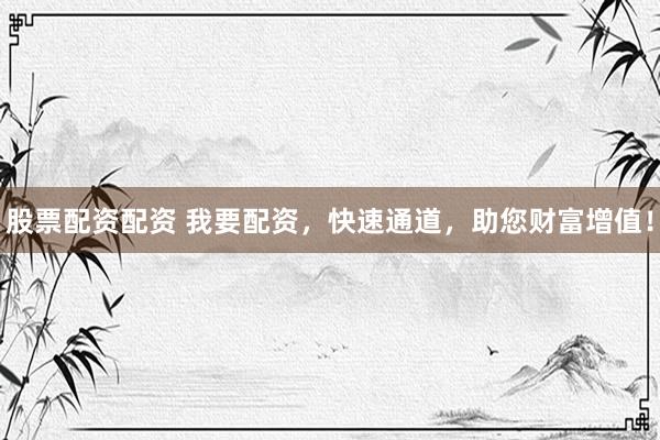 股票配资配资 我要配资，快速通道，助您财富增值！