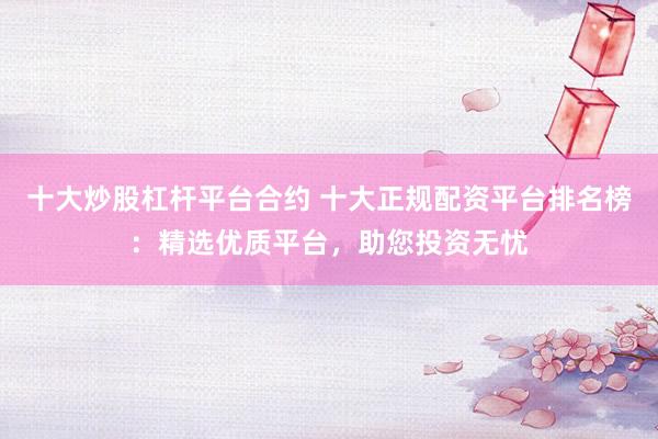 十大炒股杠杆平台合约 十大正规配资平台排名榜：精选优质平台，助您投资无忧