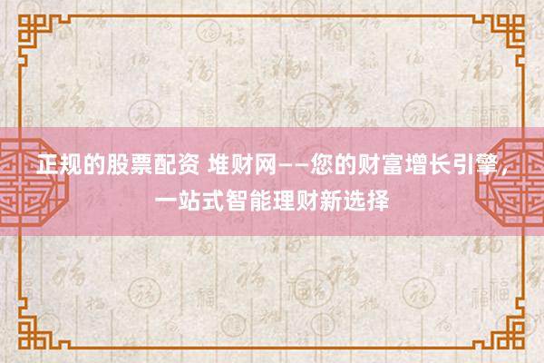正规的股票配资 堆财网——您的财富增长引擎，一站式智能理财新选择