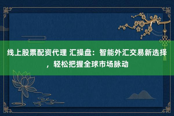线上股票配资代理 汇操盘：智能外汇交易新选择，轻松把握全球市场脉动