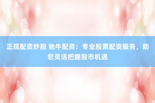 正规配资炒股 驰牛配资：专业股票配资服务，助您灵活把握股市机遇