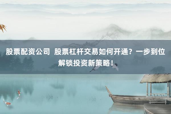 股票配资公司  股票杠杆交易如何开通？一步到位解锁投资新策略！