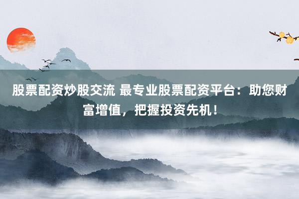 股票配资炒股交流 最专业股票配资平台：助您财富增值，把握投资先机！