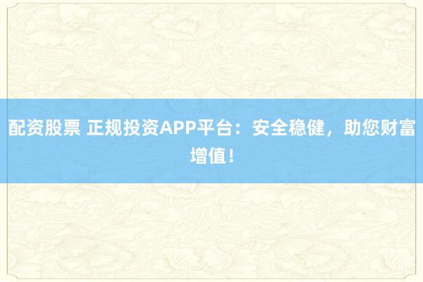 配资股票 正规投资APP平台：安全稳健，助您财富增值！