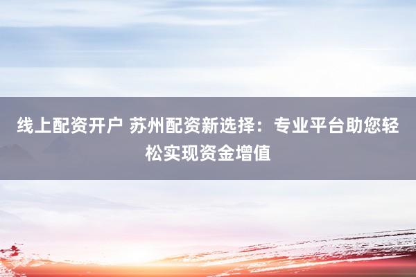 线上配资开户 苏州配资新选择：专业平台助您轻松实现资金增值