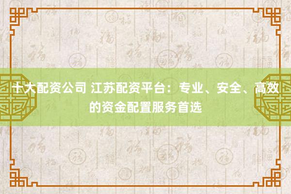 十大配资公司 江苏配资平台：专业、安全、高效的资金配置服务首选