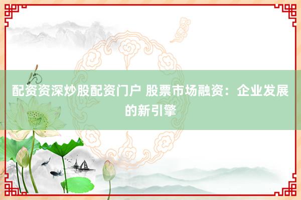 配资资深炒股配资门户 股票市场融资：企业发展的新引擎