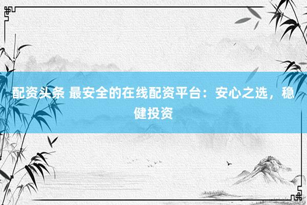 配资头条 最安全的在线配资平台：安心之选，稳健投资