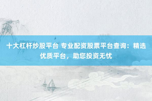 十大杠杆炒股平台 专业配资股票平台查询：精选优质平台，助您投资无忧