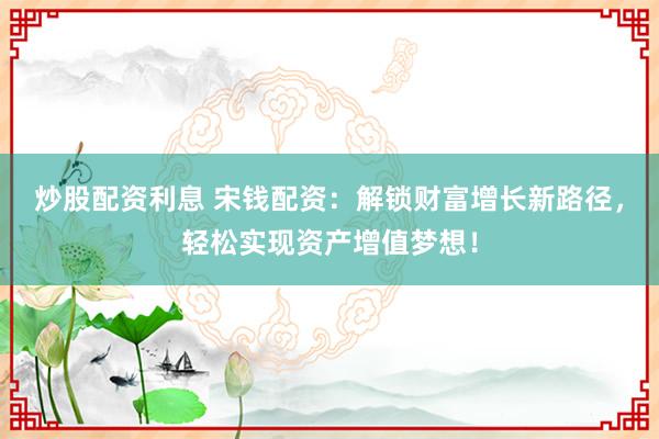 炒股配资利息 宋钱配资：解锁财富增长新路径，轻松实现资产增值梦想！