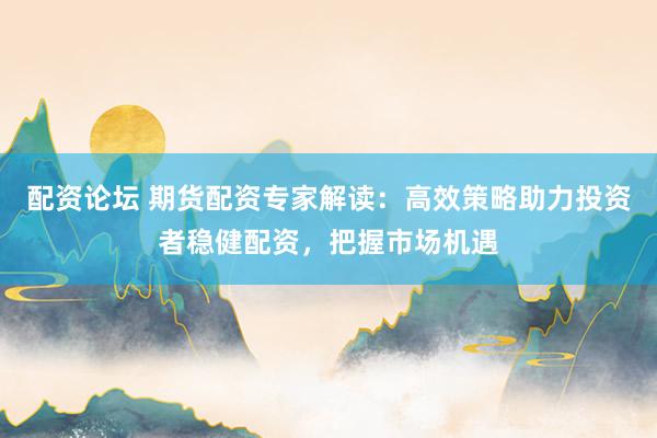 配资论坛 期货配资专家解读：高效策略助力投资者稳健配资，把握市场机遇