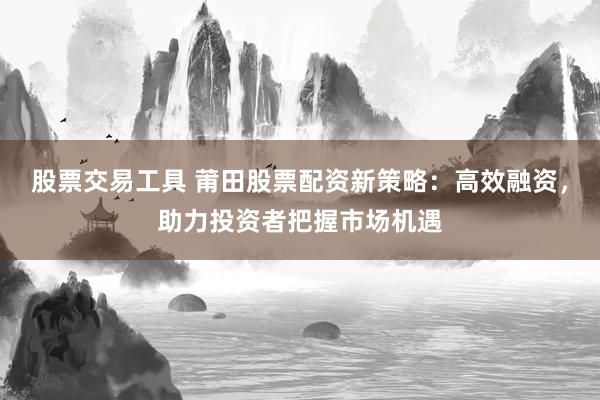 股票交易工具 莆田股票配资新策略：高效融资，助力投资者把握市场机遇