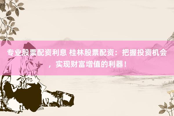 专业股票配资利息 桂林股票配资：把握投资机会，实现财富增值的利器！