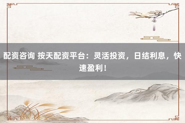 配资咨询 按天配资平台：灵活投资，日结利息，快速盈利！