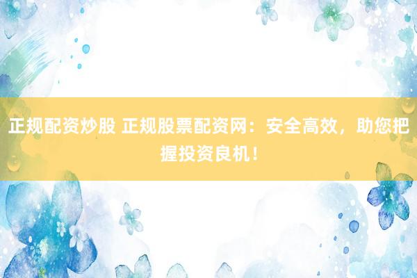 正规配资炒股 正规股票配资网：安全高效，助您把握投资良机！