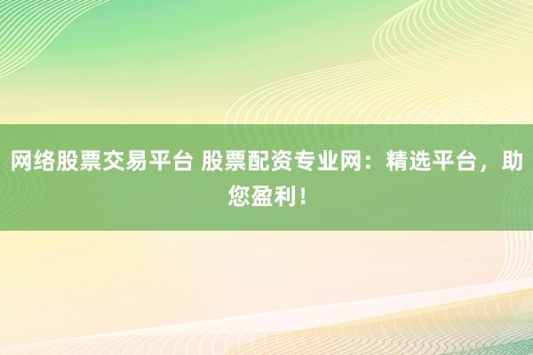 网络股票交易平台 股票配资专业网：精选平台，助您盈利！