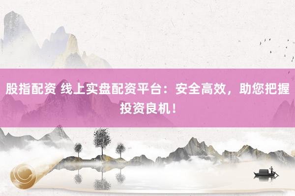 股指配资 线上实盘配资平台：安全高效，助您把握投资良机！