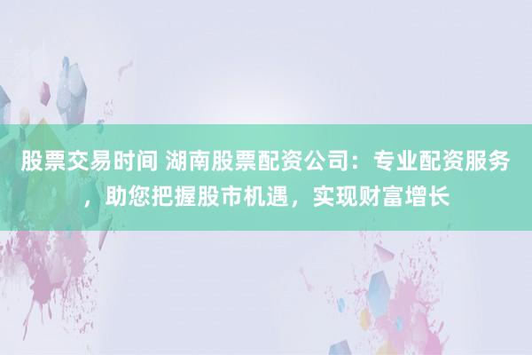 股票交易时间 湖南股票配资公司：专业配资服务，助您把握股市机遇，实现财富增长