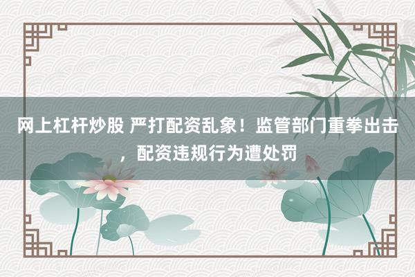 网上杠杆炒股 严打配资乱象！监管部门重拳出击，配资违规行为遭处罚