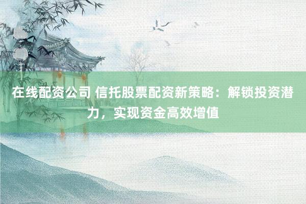 在线配资公司 信托股票配资新策略：解锁投资潜力，实现资金高效增值