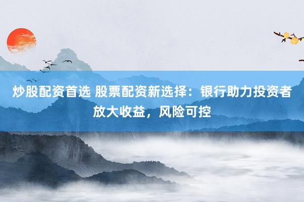 炒股配资首选 股票配资新选择：银行助力投资者放大收益，风险可控