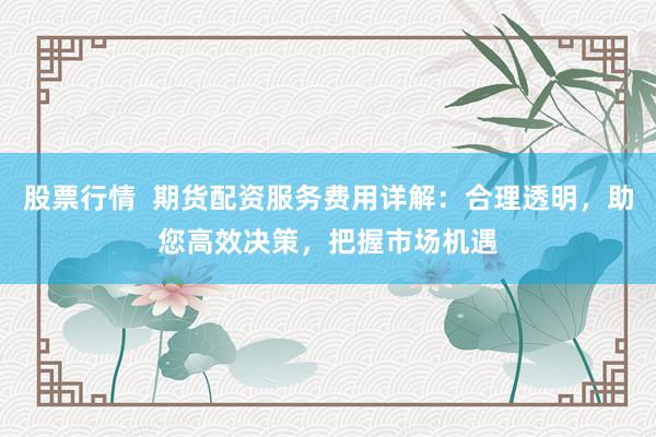 股票行情  期货配资服务费用详解：合理透明，助您高效决策，把握市场机遇