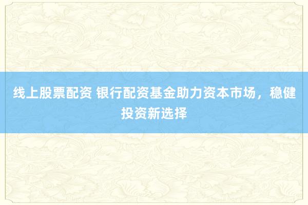 线上股票配资 银行配资基金助力资本市场，稳健投资新选择