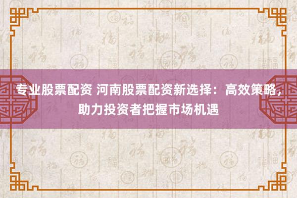 专业股票配资 河南股票配资新选择：高效策略，助力投资者把握市场机遇