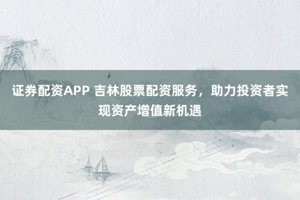 证券配资APP 吉林股票配资服务，助力投资者实现资产增值新机遇